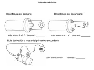 18/264
Verificación de la Bobina
Resistencia del primario:
Valor teórico: 2 a 5 Ω. Valor real : _________
Resistencia del secundario:
Valor teórico: 6 a 11 kΩ. Valor real : _________
Nula derivación a masa del primario y secundario:
Valor teórico: infinito. Valor real : _________
 