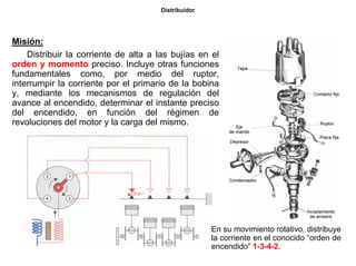 19/264
Distribuidor
Misión:
Distribuir la corriente de alta a las bujías en el
orden y momento preciso. Incluye otras funciones
fundamentales como, por medio del ruptor,
interrumpir la corriente por el primario de la bobina
y, mediante los mecanismos de regulación del
avance al encendido, determinar el instante preciso
del encendido, en función del régimen de
revoluciones del motor y la carga del mismo.
En su movimiento rotativo, distribuye
la corriente en el conocido “orden de
encendido” 1-3-4-2.
 