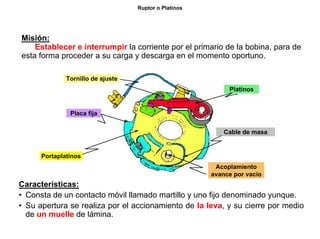 21/264
Ruptor o Platinos
Misión:
Establecer e interrumpir la corriente por el primario de la bobina, para de
esta forma proceder a su carga y descarga en el momento oportuno.
Características:
• Consta de un contacto móvil llamado martillo y uno fijo denominado yunque.
• Su apertura se realiza por el accionamiento de la leva, y su cierre por medio
de un muelle de lámina.
Portaplatinos
Placa fija
Tornillo de ajuste
Platinos
Acoplamiento
avance por vacío
Cable de masa
 