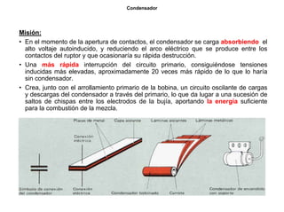 23/264
Condensador
Misión:
• En el momento de la apertura de contactos, el condensador se carga absorbiendo el
alto voltaje autoinducido, y reduciendo el arco eléctrico que se produce entre los
contactos del ruptor y que ocasionaría su rápida destrucción.
• Una más rápida interrupción del circuito primario, consiguiéndose tensiones
inducidas más elevadas, aproximadamente 20 veces más rápido de lo que lo haría
sin condensador.
• Crea, junto con el arrollamiento primario de la bobina, un circuito oscilante de cargas
y descargas del condensador a través del primario, lo que da lugar a una sucesión de
saltos de chispas entre los electrodos de la bujía, aportando la energía suficiente
para la combustión de la mezcla.
 