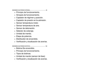 3/264
ENCENDIDO ELECTRÓNICO INTEGRAL:.......................................................... 84
Principio de funcionamiento.
Sinopsis de funcionamiento.
Captador de régimen y posición.
Captador de presión en la admisión.
Sensor temperatura motor.
Sensor temperatura de aire.
Sensor de detonación.
Selector de octanaje.
Unidad de mando.
Etapa de potencia.
Distribuidor de encendido.
Verificación y localización de averías.
ENCENDIDO ELECTRÓNICO ESTÁTICO:........................................................ 139
Bobina De encendido.
Principio de funcionamiento.
Tipos de bobinas.
Unidad de mando (sensor de fase)
Verificación y localización de averías.
 