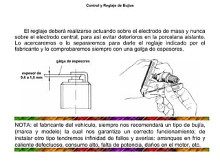 31/264
Control y Reglaje de Bujías
El reglaje deberá realizarse actuando sobre el electrodo de masa y nunca
sobre el electrodo central, para así evitar deterioros en la porcelana aislante.
Lo acercaremos o lo separaremos para darle el reglaje indicado por el
fabricante y lo comprobaremos siempre con una galga de espesores.
NOTA: el fabricante del vehículo, siempre nos recomendará un tipo de bujía,
(marca y modelo) la cual nos garantiza un correcto funcionamiento; de
instalar otro tipo tendremos infinidad de fallos y averías: arranques en frío y
caliente defectuoso, consumo alto, falta de potencia, daños en el motor, etc.
 