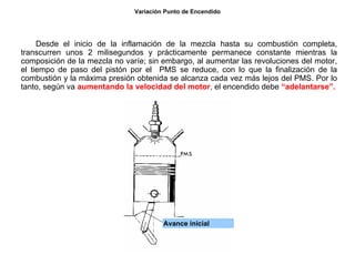 37/264
Variación Punto de Encendido
Desde el inicio de la inflamación de la mezcla hasta su combustión completa,
transcurren unos 2 milisegundos y prácticamente permanece constante mientras la
composición de la mezcla no varíe; sin embargo, al aumentar las revoluciones del motor,
el tiempo de paso del pistón por el PMS se reduce, con lo que la finalización de la
combustión y la máxima presión obtenida se alcanza cada vez más lejos del PMS. Por lo
tanto, según va aumentando la velocidad del motor, el encendido debe “adelantarse”.
Avance inicial
 
