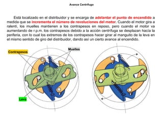 39/264
Avance Centrífugo
Está localizado en el distribuidor y se encarga de adelantar el punto de encendido a
medida que se incrementa el número de revoluciones del motor. Cuando el motor gira a
ralentí, los muelles mantienen a los contrapesos en reposo, pero cuando el motor va
aumentando de r.p.m. los contrapesos debido a la acción centrífuga se desplazan hacía la
periferia, con lo cual los extremos de los contrapesos hacer girar al manguito de la leva en
el mismo sentido de giro del distribuidor, dando así un cierto avance al encendido.
Contrapesos
Muelles
Leva
 