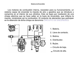 4/264
Sistema de Encendido
Los motores de combustión interna, necesitan para su funcionamiento, un
sistema capaz de encender la mezcla de aire y gasolina que se introduce y
comprime en el interior de sus cilindros. Esto se logra por mediación de una
chispa eléctrica que se hace saltar en la bujía de encendido, que inflama la
mezcla, iniciándose así la combustión. El conjunto de elementos que participan
en la obtención de dicha chispa se denomina CIRCUITO DE ENCENDIDO:
1. Batería.
2. Llave de contacto.
3. Bobina.
4. Distribuidor.
5. Bujías.
— Circuito de baja.
Circuito de alta.
 