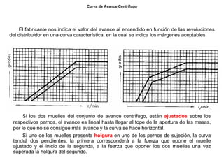 40/264
Curva de Avance Centrífugo
El fabricante nos indica el valor del avance al encendido en función de las revoluciones
del distribuidor en una curva característica, en la cual se indica los márgenes aceptables.
Si los dos muelles del conjunto de avance centrífugo, están ajustados sobre los
respectivos pernos, el avance es lineal hasta llegar al tope de la apertura de las masas,
por lo que no se consigue más avance y la curva se hace horizontal.
Si uno de los muelles presenta holgura en uno de los pernos de sujeción, la curva
tendrá dos pendientes, la primera corresponderá a la fuerza que opone el muelle
ajustado y el inicio de la segunda, a la fuerza que oponer los dos muelles una vez
superada la holgura del segundo.
 