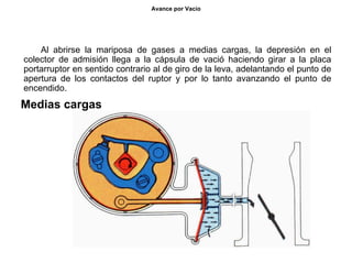 42/264
Avance por Vacío
Al abrirse la mariposa de gases a medias cargas, la depresión en el
colector de admisión llega a la cápsula de vació haciendo girar a la placa
portarruptor en sentido contrario al de giro de la leva, adelantando el punto de
apertura de los contactos del ruptor y por lo tanto avanzando el punto de
encendido.
Medias cargas
 