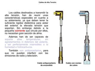 46/264
Cables de Alta Tensión
Los cables destinados a transmitir la
alta tensión, han de reunir unas
características especiales en cuanto a
su aislamiento, ya que deben tener la
suficiente rigidez dieléctrica para aislar
del exterior la elevada tensión que
soportan. Sin embargo debido a la
pequeña corriente que circula por ellos,
no necesitan gran sección de alma.
Ademas han de ser capaces de
soporta altas temperaturas, sin
agrietamientos ni deterioro del aislante,
y ser perfectamente insensibles a la
humedad e hidrocarburos.
También son antiparasitarios, para
que no puedan interferir con las
emisiones de radio y televisión.
Cable antiparasitario
de encendido
Cable con núcleo
de cobre
 