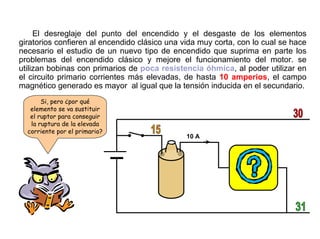 50/264
El Planteamiento
El desreglaje del punto del encendido y el desgaste de los elementos
giratorios confieren al encendido clásico una vida muy corta, con lo cual se hace
necesario el estudio de un nuevo tipo de encendido que suprima en parte los
problemas del encendido clásico y mejore el funcionamiento del motor. se
utilizan bobinas con primarios de poca resistencia óhmica, al poder utilizar en
el circuito primario corrientes más elevadas, de hasta 10 amperios, el campo
magnético generado es mayor al igual que la tensión inducida en el secundario.
10 A
Si, pero ¿por qué
elemento se va sustituir
el ruptor para conseguir
la ruptura de la elevada
corriente por el primario?
 
