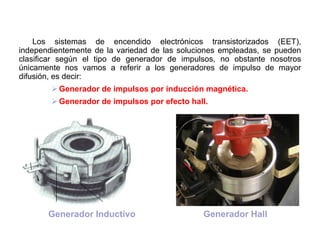 53/264
Generador de Impulsos
Los sistemas de encendido electrónicos transistorizados (EET),
independientemente de la variedad de las soluciones empleadas, se pueden
clasificar según el tipo de generador de impulsos, no obstante nosotros
únicamente nos vamos a referir a los generadores de impulso de mayor
difusión, es decir:
Generador de impulsos por inducción magnética.
Generador de impulsos por efecto hall.
Generador HallGenerador Inductivo
 