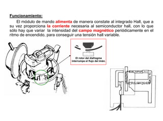 68/264
Funcionamiento:
El módulo de mando alimenta de manera constate al integrado Hall, que a
su vez proporciona la corriente necesaria al semiconductor hall, con lo que
sólo hay que variar la intensidad del campo magnético periódicamente en el
ritmo de encendido, para conseguir una tensión hall variable.
 