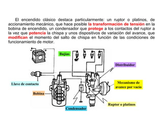 7/264
Encendido Convencional o Clásico
El encendido clásico destaca particularmente: un ruptor o platinos, de
accionamiento mecánico, que hace posible la transformación de tensión en la
bobina de encendido, un condensador que protege a los contactos del ruptor a
la vez que potencia la chispa y unos dispositivos de variación del avance, que
modifican el momento del salto de chispa en función de las condiciones de
funcionamiento de motor.
Llave de contacto Mecanismo de
avance por vacío
Bobina
Distribuidor
Condensador
Ruptor o platinos
Bujías
 