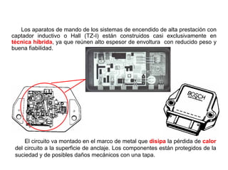 73/264
Módulo Electrónico de Mando
Los aparatos de mando de los sistemas de encendido de alta prestación con
captador inductivo o Hall (TZ-I) están construidos casi exclusivamente en
técnica híbrida, ya que reúnen alto espesor de envoltura con reducido peso y
buena fiabilidad.
El circuito va montado en el marco de metal que disipa la pérdida de calor
del circuito a la superficie de anclaje. Los componentes están protegidos de la
suciedad y de posibles daños mecánicos con una tapa.
 