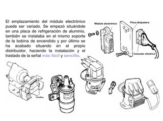80/264
Localización del Módulo
El emplazamiento del módulo electrónico
puede ser variado. Se empezó situándole
en una placa de refrigeración de aluminio,
también se instalaba en el mismo soporte
de la bobina de encendido y por último se
ha acabado situando en el propio
distribuidor, haciendo la instalación y el
traslado de la señal más fácil y sencillo.
 