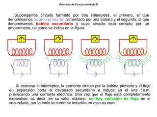 9/264
Principio de Funcionamiento II
Supongamos circuito formado por dos solenoides, el primero, al que
denominamos bobina primaria, alimentado por una batería y el segundo, al que
denominamos bobina secundaria y cuyo circuito está cerrado por un
amperímetro, tal como se indica en la figura.
Al cerrarse el interruptor, la corriente circula por la bobina primaria y el flujo
en expansión corta el devanado secundario e induce en él una f.e.m.
provocando una corriente eléctrica. Una vez que el flujo está completamente
expandido, es decir, en su valor máximo, no hay variación de flujo en el
secundario, por lo tanto la corriente inducida en este es cero.
 