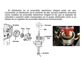 142/264
Distribuidor de Encendido
El distribuidor en el encendido electrónico integral suele ser eso,
únicamente un distribuidor de la corriente de alta, aunque podemos encontrar
varios modelos de encendido electrónico integral en los que el captador de
velocidad o posición están incorporados en el propio distribuidor como si se
tratase de un captador de encendido electrónico transistorizado.
Arrastre
Carcasa
Pipa Tapa
Carcasa
Eje
Captador
hall
Arrastre
 