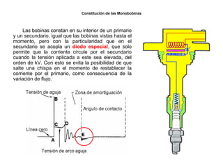 164/264
Constitución de las Monobobinas
Las bobinas constan en su interior de un primario
y un secundario, igual que las bobinas vistas hasta el
momento, pero con la particularidad que en el
secundario se acopla un diodo especial, que solo
permite que la corriente circule por el secundario
cuando la tensión aplicada a este sea elevada, del
orden de kV. Con esto se evita la posibilidad de que
salte una chispa en el momento de restablecer la
corriente por el primario, como consecuencia de la
variación de flujo.
 