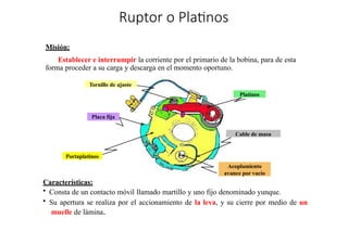 »
Ruptor o Platinos
Misión:
Establecer e interrumpir la corriente por el primario de la bobina, para de esta
forma proceder a su carga y descarga en el momento oportuno.
Características:
• Consta de un contacto móvil llamado martillo y uno fijo denominado yunque.
• Su apertura se realiza por el accionamiento de la leva, y su cierre por medio de un
muelle de lámina.
Portaplatinos
Placa fija
Tornillo de ajuste
Platinos
Acoplamiento
avance por vacío
Cable de masa
 