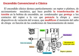 »
Encendido Convencional o Clásico
El encendido clásico destaca particularmente: un ruptor o platinos, de
accionamiento mecánico, que hace posible la transformación de
tensión en la bobina de encendido, un condensador que protege a los
contactos del ruptor a la vez que potencia la chispa y unos
dispositivos de variación del avance, que modifican el momento del salto
de chispa en función de las condiciones de funcionamiento de motor.
Llave de contacto Mecanismo de
avance por vacío
Bobina
Distribuidor
Condensador
Ruptor o platinos
Bujías
 