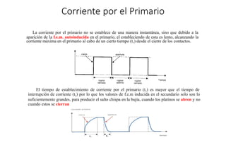 Corriente por el Primario
La corriente por el primario no se establece de una manera instantánea, sino que debido a la
aparición de la f.e.m. autoinducida en el primario, el estableciendo de esta es lento, alcanzando la
corriente máxima en el primario al cabo de un cierto tiempo (t1) desde el cierre de los contactos.
El tiempo de establecimiento de corriente por el primario (t1) es mayor que el tiempo de
interrupción de corriente (t2) por lo que los valores de f.e.m inducida en el secundario solo son lo
suficientemente grandes, para producir el salto chispa en la bujía, cuando los platinos se abren y no
cuando estos se cierran
 