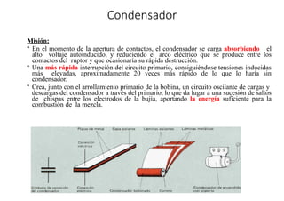 »
Condensador
Misión:
• En el momento de la apertura de contactos, el condensador se carga absorbiendo el
alto voltaje autoinducido, y reduciendo el arco eléctrico que se produce entre los
contactos del ruptor y que ocasionaría su rápida destrucción.
• Una más rápida interrupción del circuito primario, consiguiéndose tensiones inducidas
más elevadas, aproximadamente 20 veces más rápido de lo que lo haría sin
condensador.
• Crea, junto con el arrollamiento primario de la bobina, un circuito oscilante de cargas y
descargas del condensador a través del primario, lo que da lugar a una sucesión de saltos
de chispas entre los electrodos de la bujía, aportando la energía suficiente para la
combustión de la mezcla.
 
