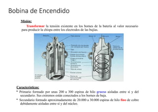 »
Bobina de Encendido
Misión:
Transformar la tensión existente en los bornes de la batería al valor necesario
para producir la chispa entre los electrodos de las bujías.
Características:
• Primario formado por unas 200 a 300 espiras de hilo grueso aisladas entre sí y del
secundario. Sus extremos están conectados a los bornes de baja.
• Secundario formado aproximadamente de 20.000 a 30.000 espiras de hilo fino de cobre
debidamente aisladas entre sí y del núcleo.
 