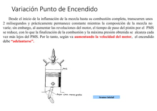 »
Avance inicial
Variación Punto de Encendido
Desde el inicio de la inflamación de la mezcla hasta su combustión completa, transcurren unos
2 milisegundos y prácticamente permanece constante mientras la composición de la mezcla no
varíe; sin embargo, al aumentar las revoluciones del motor, el tiempo de paso del pistón por el PMS
se reduce, con lo que la finalización de la combustión y la máxima presión obtenida se alcanza cada
vez más lejos del PMS. Por lo tanto, según va aumentando la velocidad del motor, el encendido
debe “adelantarse”.
 
