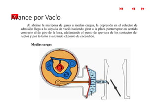 
 
»
Avance por Vacío
Al abrirse la mariposa de gases a medias cargas, la depresión en el colector de
admisión llega a la cápsula de vació haciendo girar a la placa portarruptor en sentido
contrario al de giro de la leva, adelantando el punto de apertura de los contactos del
ruptor y por lo tanto avanzando el punto de encendido.
Medias cargas
 