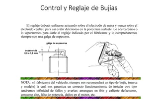 »
Control y Reglaje de Bujías
El reglaje deberá realizarse actuando sobre el electrodo de masa y nunca sobre el
electrodo central, para así evitar deterioros en la porcelana aislante. Lo acercaremos o
lo separaremos para darle el reglaje indicado por el fabricante y lo comprobaremos
siempre con una galga de espesores.
NOTA: el fabricante del vehículo, siempre nos recomendará un tipo de bujía, (marca
y modelo) la cual nos garantiza un correcto funcionamiento; de instalar otro tipo
tendremos infinidad de fallos y averías: arranques en frío y caliente defectuoso,
consumo alto, falta de potencia, daños en el motor, etc.
 