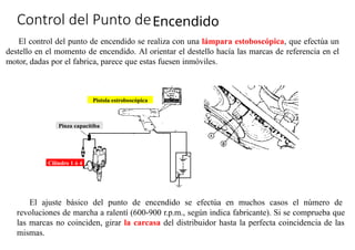 »
Control del Punto deEncendido
El control del punto de encendido se realiza con una lámpara estoboscópica, que efectúa un
destello en el momento de encendido. Al orientar el destello hacía las marcas de referencia en el
motor, dadas por el fabrica, parece que estas fuesen inmóviles.
El ajuste básico del punto de encendido se efectúa en muchos casos el número de
revoluciones de marcha a ralentí (600-900 r.p.m., según indica fabricante). Si se comprueba que
las marcas no coinciden, girar la carcasa del distribuidor hasta la perfecta coincidencia de las
mismas.
Pinza capacitiba
Cilindro 1 ó 4
Pistola estroboscópica
 