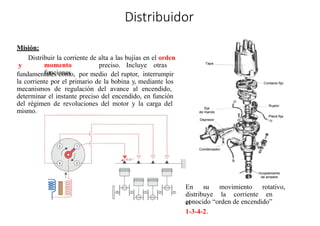 Distribuidor
Misión:
Distribuir la corriente de alta a las bujías en el orden
y momento preciso. Incluye otras
funciones
fundamentales como, por medio del ruptor, interrumpir
la corriente por el primario de la bobina y, mediante los
mecanismos de regulación del avance al encendido,
determinar el instante preciso del encendido, en función
del régimen de revoluciones del motor y la carga del
mismo.
En su movimiento rotativo,
distribuye la corriente en
el
conocido “orden de encendido”
1-3-4-2.
 