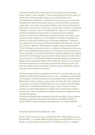 el rendimiento global del sistema (menos fallos) la chispa es menos potente
(menos voltaje = menos energía)... Y que la mejor bujía es la de serie, que no se
puede esperar obtener grandes mejoras con una bujía diferente de la
recomendada por el fabricante... Podría decir todo esto, que es lo comunmente
aceptado por la mayoría de expertos, pero no es tan fácil el tema. Ciertamente,
cuanto mayor es el voltaje, mas energia tendrá la chispa. Pero recientemente he
leído mucho sobre el tema, y parece que no es tan vital el voltaje en la calidad de
la chispa y en cambio si que lo es la intensidad. El voltaje es muy importante a
la hora de conseguir una buena chispa en condiciones adversas (ralentí,
arranque, etc) pero con el cilindro bien cargado de mezcla, o sea a plena carga,
la mezcla es muy conductiva y es mas importante una buena intensidad en el
circuito, así como que la bobina cargue y descargue rápidamente. Tambien es
muy interesante el tema de que en función del diámetro del electrodo el tipo de
arco voltaico es diferente. Para diámetros normales, el arco voltaico posterior
("Glow Discharge, no sé como se dice en castellano) a la descarga inicial es muy
débil, y cede demasiada energía térmica a los electrodos y no a la mezcla que es
lo que se persigue. Y un electrodo de diámetro reducido, facilita un arco distinto,
mas ancho ("Arc Discharge") que cede menos energía térmica a los electrodos y
mas a la mezcla. Y un electrodo de diámetro reducido sólo puede construirse de
platino, de otro material no duraría. Sólo en bujías de carreras se usa electrodos
de diámetro reducido sin ser de platino, pero las bujías duran una carrera. Por
todo esto, prefiero no decir nada sobre materiales y tipos de electrodo, todavía
tengo que experimentarlo en la práctica.
Un último apunte sobre los materiales de las bujías. Es muy frecuente caer en la
confusión al hablar de las llamadas bujías de cobre...realmente no existen bujías
con la aleación exterior de cobre puro en el electrodo central, ni Bosch ni NGK.
Durarían días, horas o minutos, ya que el punto de fusión del cobre es bajísimo.
Lo que tienen es el nucleo central (lo que no vemos, la parte interna de la bujía
cubierta por el aislante) del electrodo en cobre, ya que el cobre es el mejor
conductor de electricidad (despues de la plata), pero la aleación que recubre al
electrodo que vemos externamente en la bujía esta hecha de cualquiera de estos
materiales/aleaciones:
Niquel-cromo (Bosch Super), aleación de plata (Bosch Super 4), acero (algunas
Champion), plata (Beru Silverstone, Bosch Silver), oro-paladio (NGK V),
platino (NGK VX, Bosch Platinum, Bosch Platinum +4), o iridio (NGK IX).
GRADOS TERMICOS EN BOSCH VS. NGK.
Bosch y NGK van al reves. O sea, una Bosch W7DC es MAS caliente que una
Bosch W6DC. Y una NGK BP6ES es MAS fría que una NGK BP5ES. O sea en
Bosch, nº mas alto implica mas caliente. Y en NGK pues al reves. Y tampoco
 