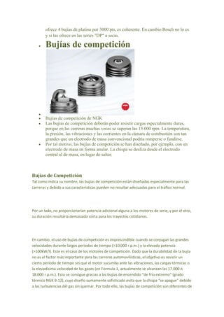 ofrece 4 bujías de platino por 3000 pts, es coherente. En cambio Bosch no lo es
y si las ofrece en las series "DP" a secas.
 Bujías de competición

 Bujías de competición de NGK
 Las bujías de competición deberán poder resistir cargas especialmente duras,
porque en las carreras muchas veces se superan las 15.000 rpm. La temperatura,
la presión, las vibraciones y las corrientes en la cámara de combustión son tan
grandes que un electrodo de masa convencional podría romperse o fundirse.
 Por tal motivo, las bujías de competición se han diseñado, por ejemplo, con un
electrodo de masa en forma anular. La chispa se desliza desde el electrodo
central al de masa, en lugar de saltar.
Bujías de Competición
Tal como indica su nombre, las bujías de competición están diseñadas especialmente para las
carreras y debido a sus características pueden no resultar adecuadas para el tráfico normal.
Por un lado, no proporcionarían potencia adicional alguna a los motores de serie, y por el otro,
su duración resultaría demasiado corta para los trayectos cotidianos.
En cambio, el uso de bujías de competición es imprescindible cuando se conjugan las grandes
velocidades durante largos periodos de tiempo (>10,000 r.p.m.) y la elevada potencia
(>100kW/l). Este es el caso de los motores de competición. Dado que la durabilidad de la bujía
no es el factor más importante para las carreras automovilísticas, el objetivo es resistir un
cierto período de tiempo sin que el motor sucumba ante las vibraciones, las cargas térmicas o
la elevadísima velocidad de los gases (en Fórmula 1, actualmente se alcanzan las 17.000 ó
18.000 r.p.m.). Esto se consigue gracias a las bujías de encendido “de frío extremo” (grado
térmico NGK 9-12), cuyo diseño sumamente sofisticado evita que la chispa “se apague” debido
a las turbulencias del gas sin quemar. Por todo ello, las bujías de competición son diferentes de
 