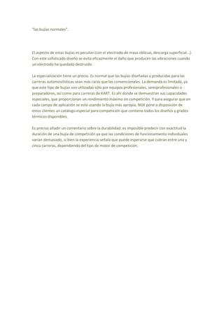“las bujías normales”.
El aspecto de estas bujías es peculiar (con el electrodo de masa oblicuo, descarga superficial...).
Con este sofisticado diseño se evita eficazmente el daño que producen las vibraciones cuando
un electrodo ha quedado destruido.
La especialización tiene un precio. Es normal que las bujías diseñadas y producidas para las
carreras automovilísticas sean más caras que las convencionales. La demanda es limitada, ya
que este tipo de bujías son utilizadas sólo por equipos profesionales, semiprofesionales o
preparadores, así como para carreras de KART. Es ahí donde se demuestran sus capacidades
especiales, que proporcionan un rendimiento máximo en competición. Y para asegurar que en
cada campo de aplicación se está usando la bujía más apropia, NGK pone a disposición de
estos clientes un catálogo especial para competición que contiene todos los diseños y grados
térmicos disponibles.
Es preciso añadir un comentario sobre la durabilidad: es imposible predecir con exactitud la
duración de una bujía de competición ya que las condiciones de funcionamiento individuales
varían demasiado, si bien la experiencia señala que puede esperarse que cubran entre una y
cinco carreras, dependiendo del tipo de motor de competición.
 