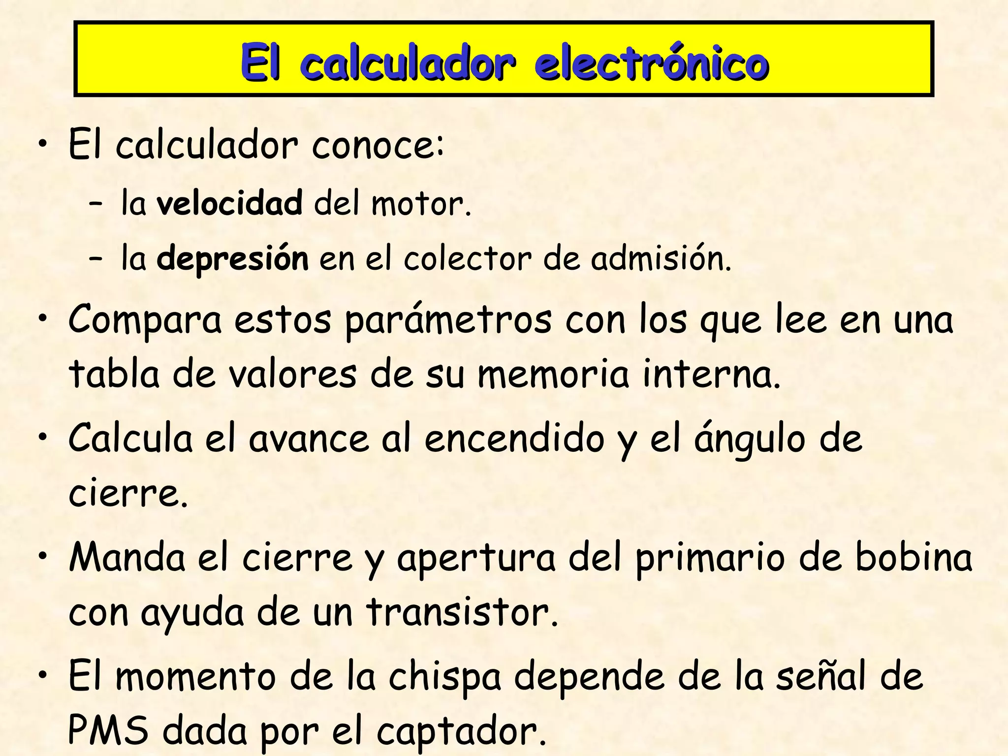 El calculador electrónico El calculador conoce: la  velocidad  del motor. la  depresión  en el colector de admisión. Compara estos parámetros con los que lee en una tabla de valores de su memoria interna. Calcula el avance al encendido y el ángulo de cierre. Manda el cierre y apertura del primario de bobina con ayuda de un transistor. El momento de la chispa depende de la señal de PMS dada por el captador. 