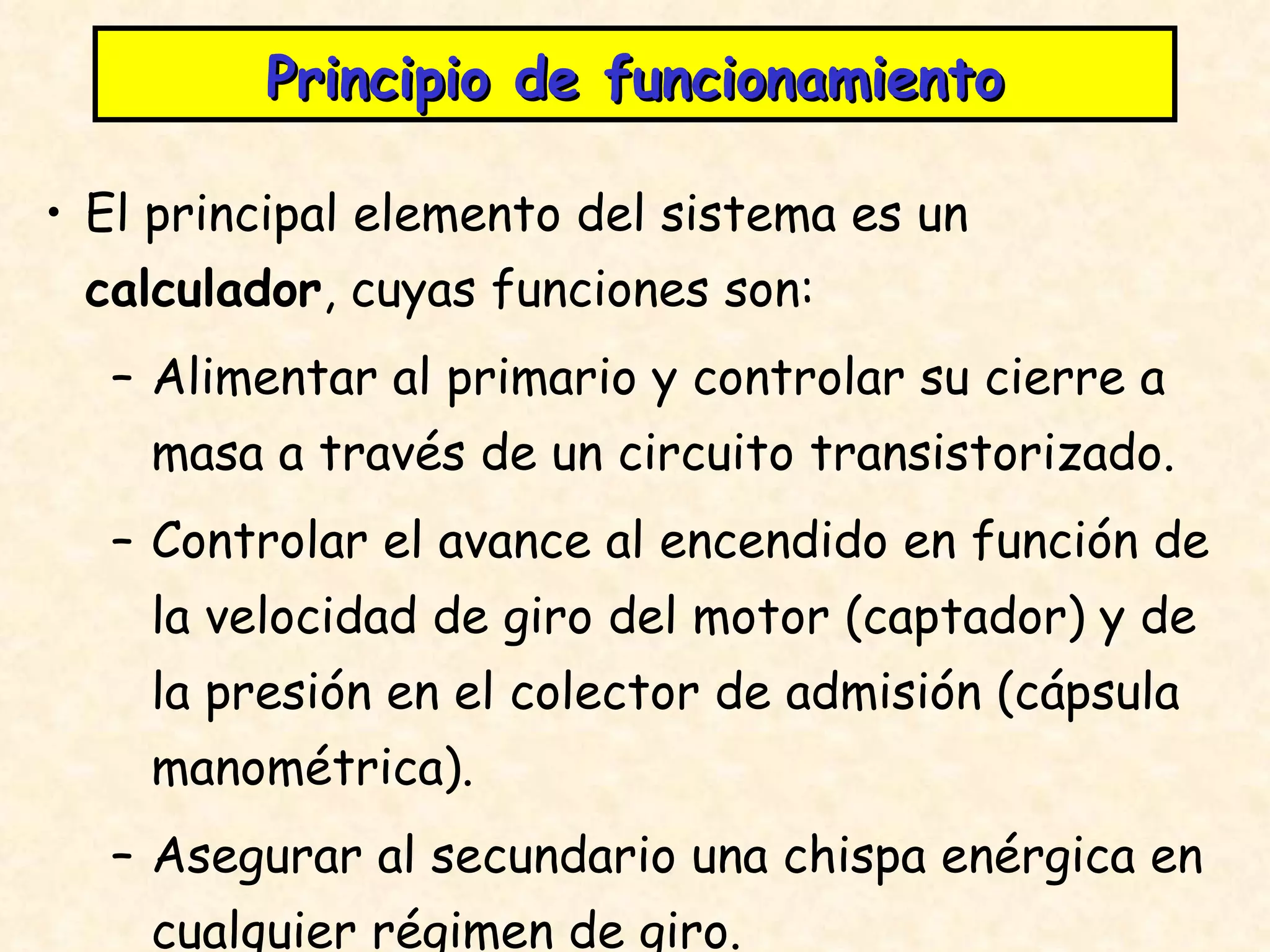 Principio de funcionamiento El principal elemento del sistema es un  calculador , cuyas funciones son: Alimentar al primario y controlar su cierre a masa a través de un circuito transistorizado. Controlar el avance al encendido en función de la velocidad de giro del motor (captador) y de la presión en el colector de admisión (cápsula manométrica). Asegurar al secundario una chispa enérgica en cualquier régimen de giro. 