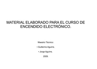 MATERIAL ELABORADO PARA EL CURSO DE
      ENCENDIDO ELECTRÓNICO.



                 Maestro Técnico:

             ●   Guillermo Aguirre.

                 ●   Jorge Aguirre.

                        2009.
 