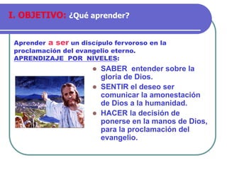 ⚫ SABER entender sobre la
gloria de Dios.
⚫ SENTIR el deseo ser
comunicar la amonestación
de Dios a la humanidad.
⚫ HACER la decisión de
ponerse en la manos de Dios,
para la proclamación del
evangelio.
Aprender a ser un discípulo fervoroso en la
proclamación del evangelio eterno.
APRENDIZAJE POR NIVELES:
I. OBJETIVO: ¿Qué aprender?
 