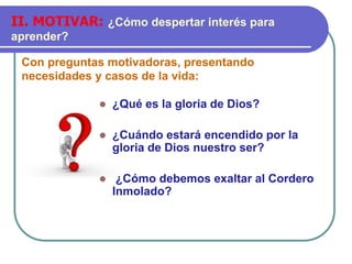 Con preguntas motivadoras, presentando
necesidades y casos de la vida:
II. MOTIVAR: ¿Cómo despertar interés para
aprender?
⚫ ¿Qué es la gloria de Dios?
⚫ ¿Cuándo estará encendido por la
gloria de Dios nuestro ser?
⚫ ¿Cómo debemos exaltar al Cordero
Inmolado?
 