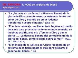 ⚫ “La gloria es su carácter. La tierra se llenará de la
gloria de Dios cuando nosotros estemos llenos del
amor de Dios y cuando su amor redentor
transforme nuestro carácter.” (GEB 141)
⚫ “El último mensaje que llevan tres ángeles en medio
del cielo para proclamar ante un mundo envuelto en
tinieblas espirituales es: ‘¡Teman a Dios y denle
gloria! … !La tierra se llenará del conocimiento de la
gloria del Señor, como el agua cubre el mar.’” (Apoc.
14:7; Hab. 2:14; Id)
⚫ “El mensaje de la justicia de Cristo resonará de un
extremo de la tierra hasta el otro para preparar el
camino del Señor. ” (Id)
III. EXPLORA: 1. ¿Qué es la gloria de Dios?
Apocalipsis 18:1
 