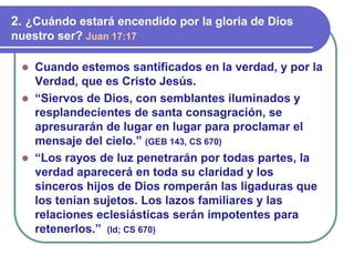 ⚫ Cuando estemos santificados en la verdad, y por la
Verdad, que es Cristo Jesús.
⚫ “Siervos de Dios, con semblantes iluminados y
resplandecientes de santa consagración, se
apresurarán de lugar en lugar para proclamar el
mensaje del cielo.” (GEB 143, CS 670)
⚫ “Los rayos de luz penetrarán por todas partes, la
verdad aparecerá en toda su claridad y los
sinceros hijos de Dios romperán las ligaduras que
los tenían sujetos. Los lazos familiares y las
relaciones eclesiásticas serán impotentes para
retenerlos.” (Id; CS 670)
2. ¿Cuándo estará encendido por la gloria de Dios
nuestro ser? Juan 17:17
 