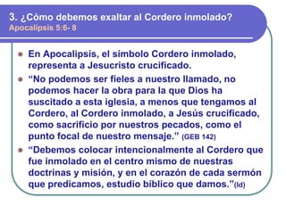 ⚫ En Apocalipsis, el símbolo Cordero inmolado,
representa a Jesucristo crucificado.
⚫ “No podemos ser fieles a nuestro llamado, no
podemos hacer la obra para la que Dios ha
suscitado a esta iglesia, a menos que tengamos al
Cordero, al Cordero inmolado, a Jesús crucificado,
como sacrificio por nuestros pecados, como el
punto focal de nuestro mensaje.” (GEB 142)
⚫ “Debemos colocar intencionalmente al Cordero que
fue inmolado en el centro mismo de nuestras
doctrinas y misión, y en el corazón de cada sermón
que predicamos, estudio bíblico que damos.”(Id)
3. ¿Cómo debemos exaltar al Cordero inmolado?
Apocalipsis 5:6- 8
 