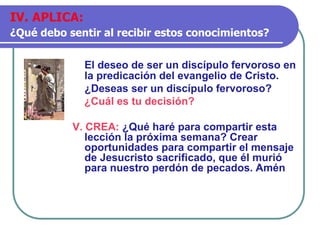El deseo de ser un discípulo fervoroso en
la predicación del evangelio de Cristo.
¿Deseas ser un discípulo fervoroso?
¿Cuál es tu decisión?
V. CREA: ¿Qué haré para compartir esta
lección la próxima semana? Crear
oportunidades para compartir el mensaje
de Jesucristo sacrificado, que él murió
para nuestro perdón de pecados. Amén
IV. APLICA:
¿Qué debo sentir al recibir estos conocimientos?
 