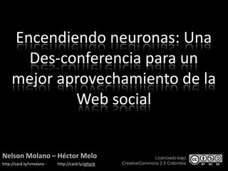 Encendiendo neuronas: Una Des-conferencia para un mejor aprovechamiento de la Web social Nelson Molano – HéctorMelo http://card.ly/nmolano -           http://card.ly/atherk  Licenciado bajo  CreativeCommons 2.5 Colombia 