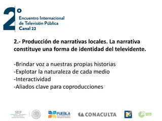 2.- Producción de narrativas locales. La narrativa
constituye una forma de identidad del televidente.
-Brindar voz a nuestras propias historias
-Explotar la naturaleza de cada medio
-Interactividad
-Aliados clave para coproducciones