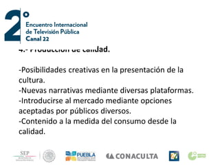 4.- Producción de calidad.
-Posibilidades creativas en la presentación de la
cultura.
-Nuevas narrativas mediante diversas plataformas.
-Introducirse al mercado mediante opciones
aceptadas por públicos diversos.
-Contenido a la medida del consumo desde la
calidad.