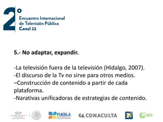 5.- No adaptar, expandir.
-La televisión fuera de la televisión (Hidalgo, 2007).
-El discurso de la Tv no sirve para otros medios.
–Construcción de contenido a partir de cada
plataforma.
-Narativas unificadoras de estrategias de contenido.