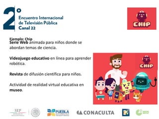 Ejemplo: Chip
Serie Web animada para niños donde se
abordan temas de ciencia.
Videojuego educativo en línea para aprender
robótica.
Revista de difusión científica para niños.
Actividad de realidad virtual educativa en
museo.
Ejemplo: Chip