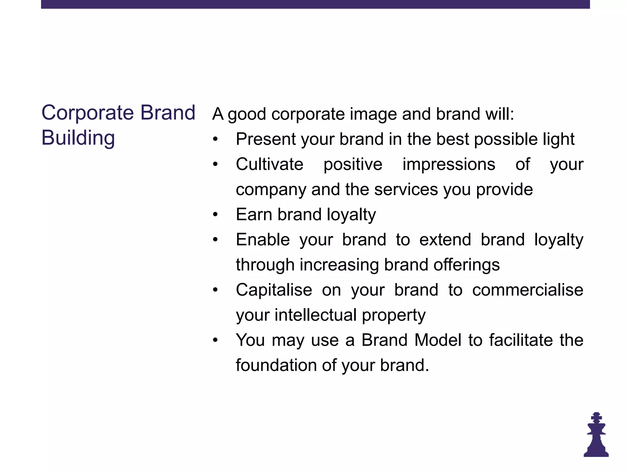 Corporate Brand
Building
A good corporate image and brand will:
• Present your brand in the best possible light
• Cultivate positive impressions of your
company and the services you provide
• Earn brand loyalty
• Enable your brand to extend brand loyalty
through increasing brand offerings
• Capitalise on your brand to commercialise
your intellectual property
• You may use a Brand Model to facilitate the
foundation of your brand.
 