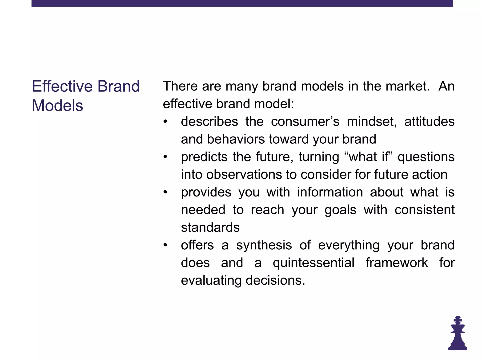 Effective Brand
Models
There are many brand models in the market. An
effective brand model:
• describes the consumer’s mindset, attitudes
and behaviors toward your brand
• predicts the future, turning “what if” questions
into observations to consider for future action
• provides you with information about what is
needed to reach your goals with consistent
standards
• offers a synthesis of everything your brand
does and a quintessential framework for
evaluating decisions.
 